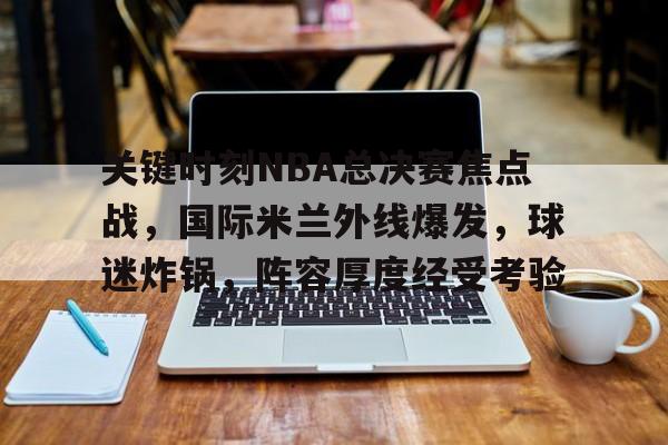 开云下载-关键时刻NBA总决赛焦点战，国际米兰外线爆发，球迷炸锅，阵容厚度经受考验的简单介绍