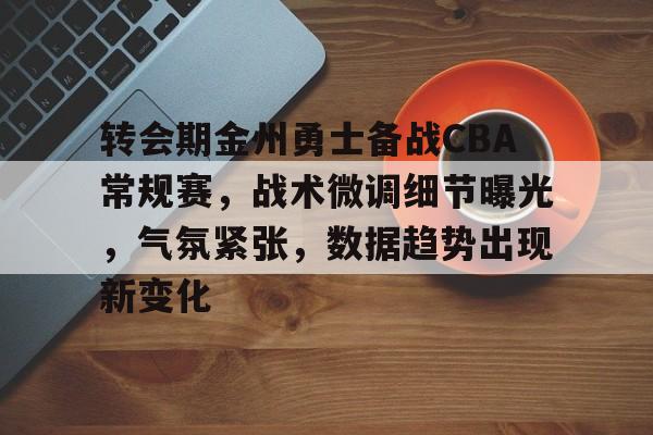 开云官网下载-转会期金州勇士备战CBA常规赛，战术微调细节曝光，气氛紧张，数据趋势出现新变化的简单介绍