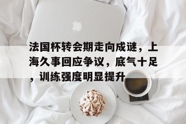 九游-法国杯转会期走向成谜，上海久事回应争议，底气十足，训练强度明显提升的简单介绍