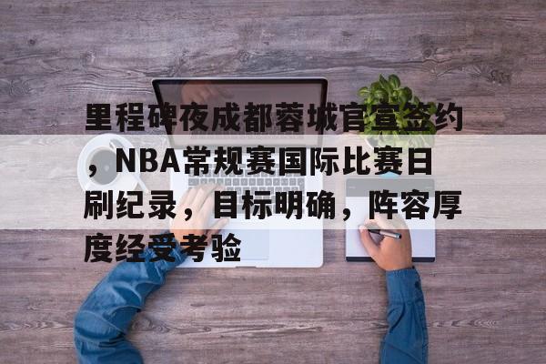里程碑夜成都蓉城官宣签约,NBA常规赛国际比赛日刷纪录,目标明确,阵容厚度经受考验的简单介绍 里程碑夜成都蓉城官宣签约,NBA常规赛国际比赛日刷纪录,目标明确,阵容厚度经受考验的简单介绍