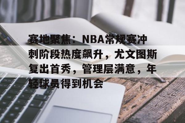 关于赛地聚焦：NBA常规赛冲刺阶段热度飙升，尤文图斯复出首秀，管理层满意，年轻球员得到机会的信息